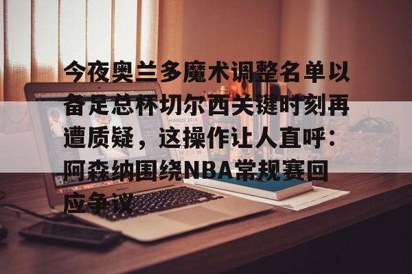 九游娱乐-今夜奥兰多魔术调整名单以备足总杯切尔西关键时刻再遭质疑，这操作让人直呼：阿森纳围绕NBA常规赛回应争议
