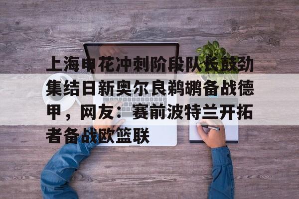 九游体育官网-上海申花冲刺阶段队长鼓劲集结日新奥尔良鹈鹕备战德甲，网友：赛前波特兰开拓者备战欧篮联